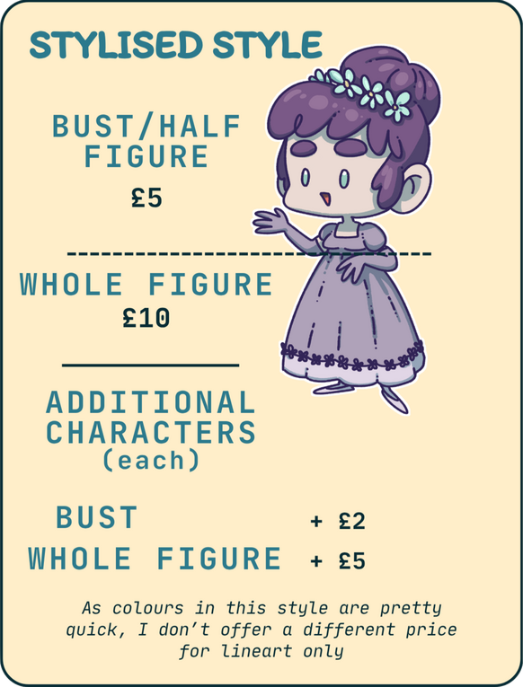 stylised style 1 Stylised style. Bust/half figure:£5. Whole figure: £10. Additional characters (each): bust + £2, whole figure: + £5. As colours in this style are pretty quick, I don't offer a different price for lineart only.