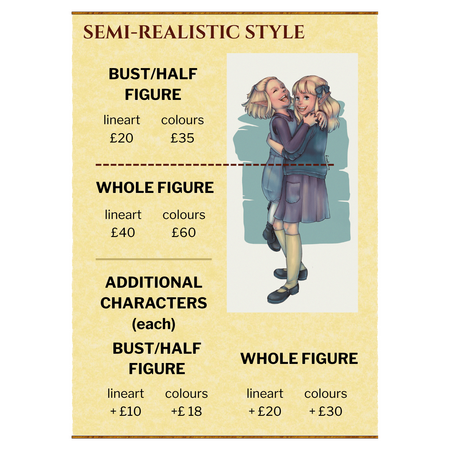 Semi-Realistic Style: Bust/Half Figure, lineart £20, colours £35. Whole figure, lineart £40, colours £60. Additional characters (each): Bust/Half Figure, lineart +£10, colours £18. Whole figure, lineart £20, colours £30.